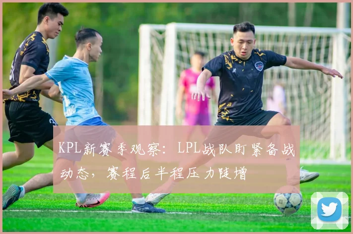 KPL新赛季观察:LPL战队盯紧备战动态,赛程后半程压力陡增