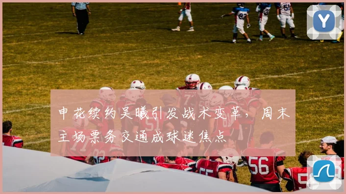 申花续约吴曦引发战术变革,周末主场票务交通成球迷焦点