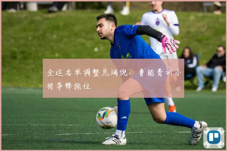 全运名单调整见端倪,鲁能青训小将争锋抢位