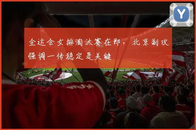 全运会女排淘汰赛在即,北京副攻强调一传稳定是关键