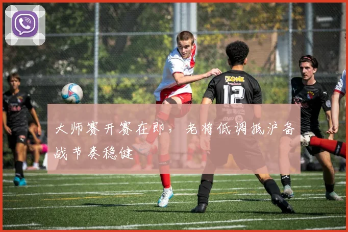 大师赛开赛在即,老将低调抵沪备战节奏稳健