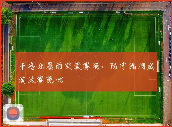 卡塔尔暴雨突袭赛场,防守漏洞成淘汰赛隐忧
