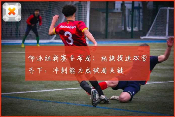 仰泳组新赛季布局:轮换提速双管齐下,冲刺能力成破局关键