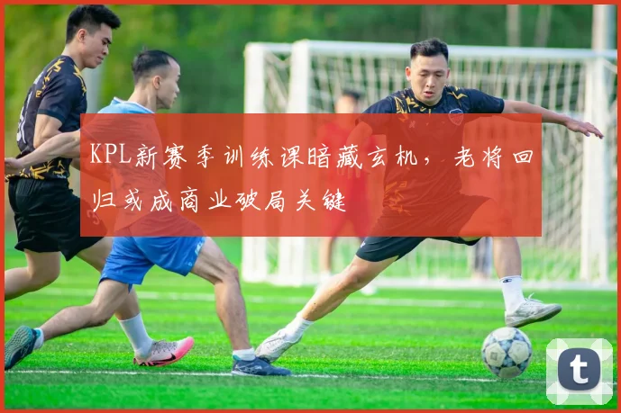 KPL新赛季训练课暗藏玄机，老将回归或成商业破局关键