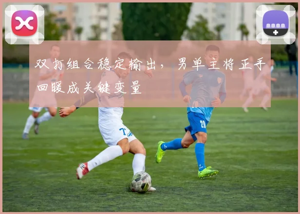 双打组合稳定输出，男单主将正手回暖成关键变量 - 搜狐体育