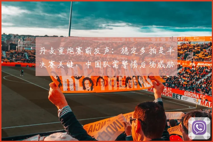 丹麦重炮赛前发声:稳定多拍是半决赛关键,中国队需警惕后场威胁