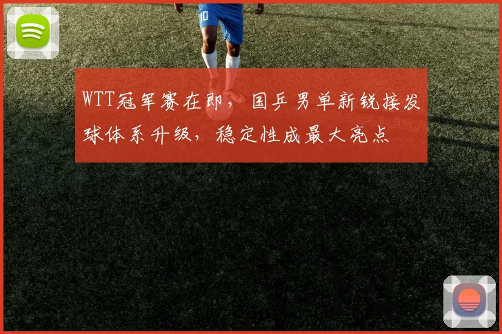WTT冠军赛在即,国乒男单新锐接发球体系升级,稳定性成最大亮点
