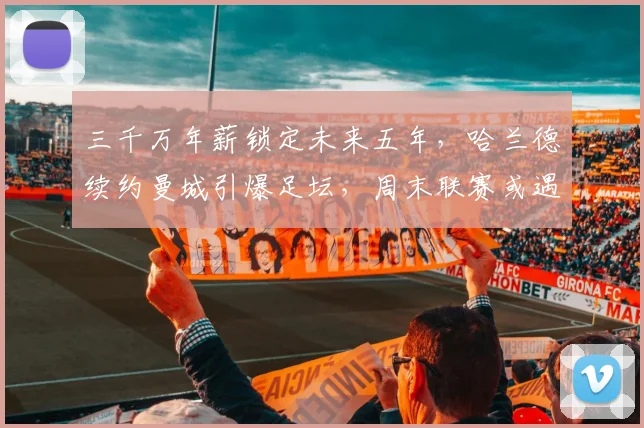 三千万年薪锁定未来五年,哈兰德续约曼城引爆足坛,周末联赛或遇暴雨考验