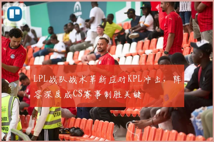 LPL战队战术革新应对KPL冲击,阵容深度成CS赛事制胜关键