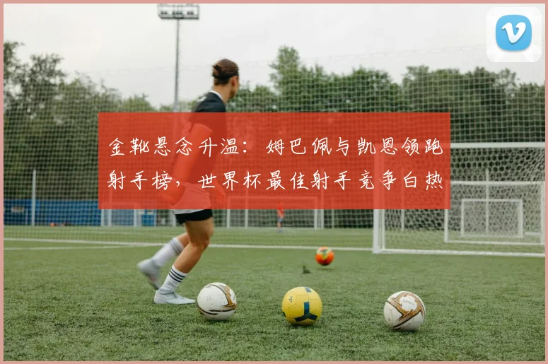 金靴悬念升温:姆巴佩与凯恩领跑射手榜,世界杯最佳射手竞争白热化