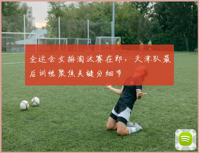 全运会女排淘汰赛在即，天津队最后训练聚焦关键分细节 - 搜狐体育
