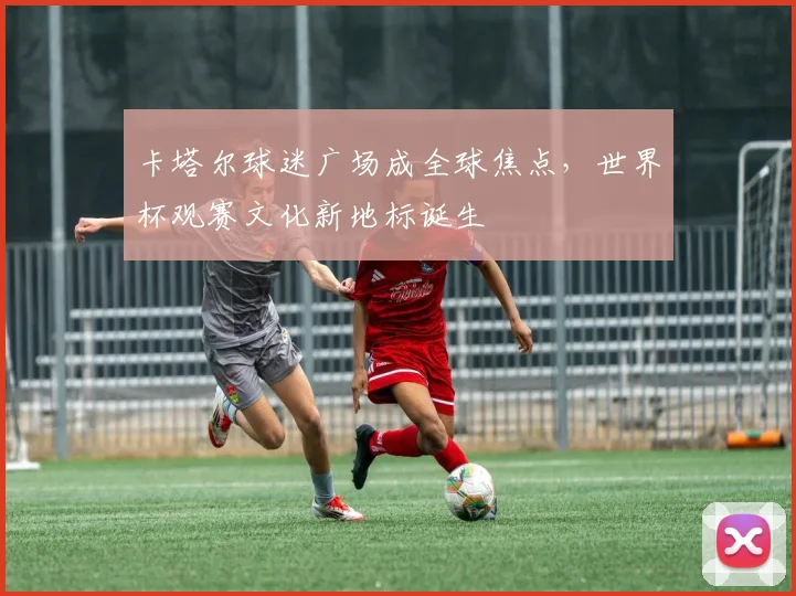 卡塔尔球迷广场成全球焦点，世界杯观赛文化新地标诞生