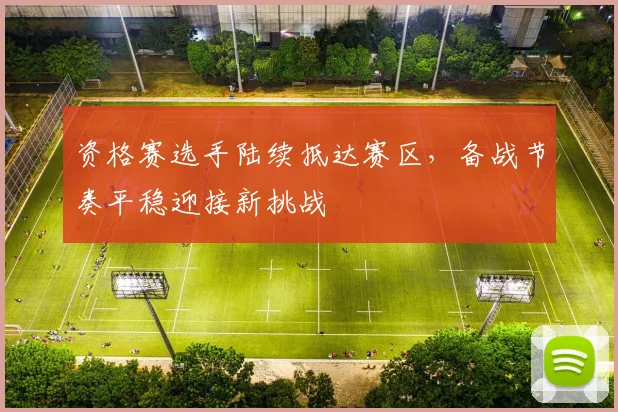 资格赛选手陆续抵达赛区,备战节奏平稳迎接新挑战