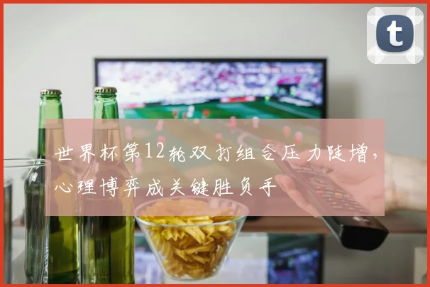 世界杯第12轮双打组合压力陡增,心理博弈成关键胜负手