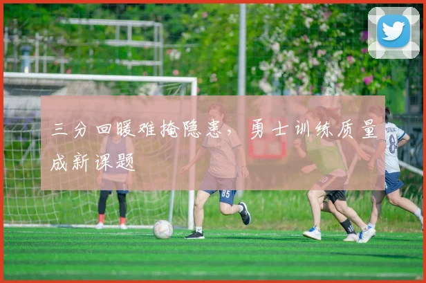 三分回暖难掩隐患,勇士训练质量成新课题