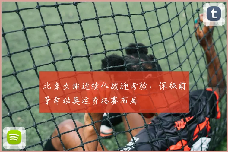 北京女排连续作战迎考验，保级前景牵动奥运资格赛布局 - 搜狐体育