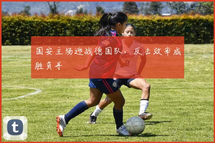 国安主场迎战德国队,反击效率成胜负手