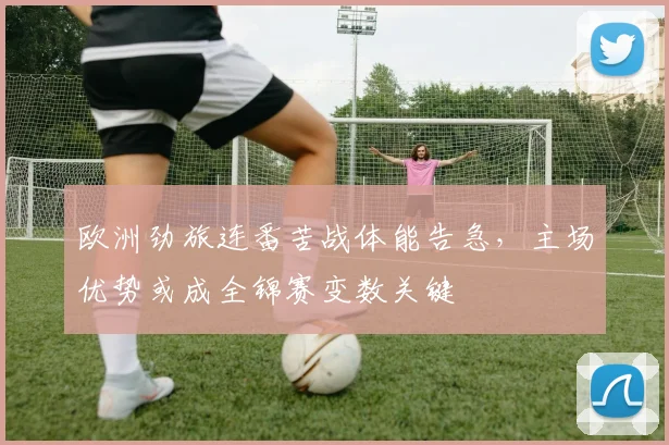 欧洲劲旅连番苦战体能告急,主场优势或成全锦赛变数关键