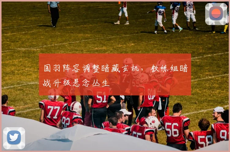 国羽阵容调整暗藏玄机，教练组暗战升级悬念丛生 - 搜狐体育