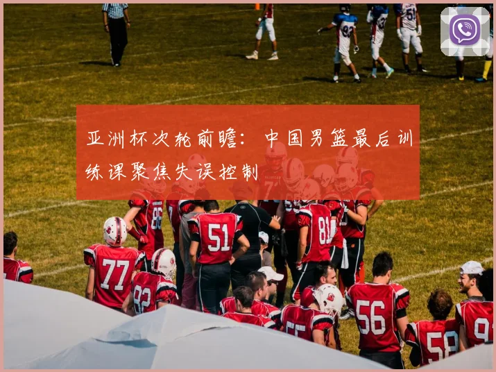亚洲杯次轮前瞻:中国男篮最后训练课聚焦失误控制