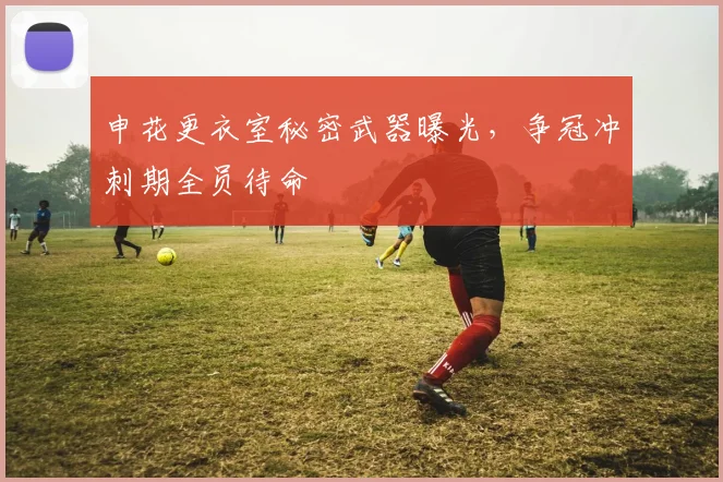 申花更衣室秘密武器曝光,争冠冲刺期全员待命
