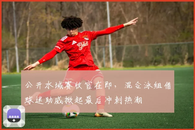 公开水域赛收官在即，混合泳组借球迷助威掀起最后冲刺热潮 - 搜狐体育