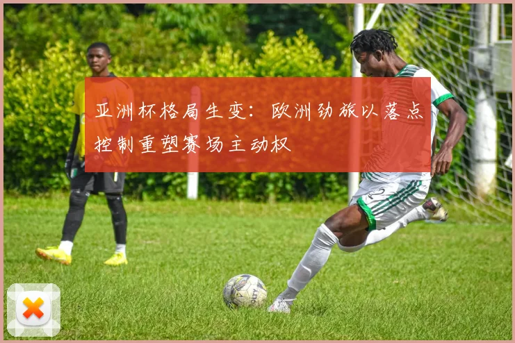 亚洲杯格局生变:欧洲劲旅以落点控制重塑赛场主动权