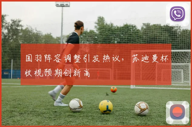 国羽阵容调整引发热议，苏迪曼杯收视预期创新高 - 搜狐体育