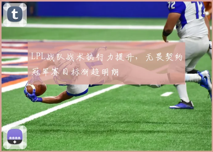 LPL战队战术执行力提升,无畏契约冠军赛目标渐趋明朗
