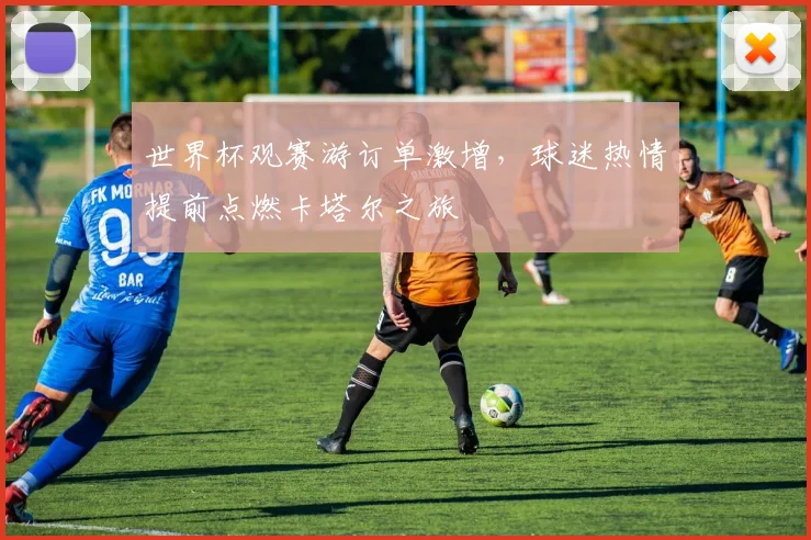 世界杯观赛游订单激增,球迷热情提前点燃卡塔尔之旅
