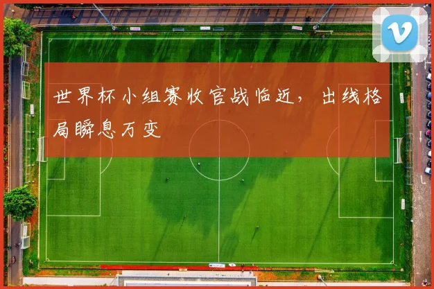世界杯小组赛收官战临近,出线格局瞬息万变