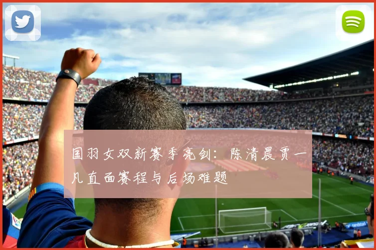 国羽女双新赛季亮剑:陈清晨贾一凡直面赛程与后场难题