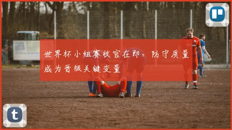 世界杯小组赛收官在即,防守质量成为晋级关键变量