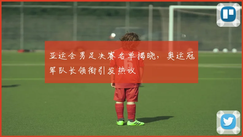 亚运会男足决赛名单揭晓，奥运冠军队长领衔引发热议