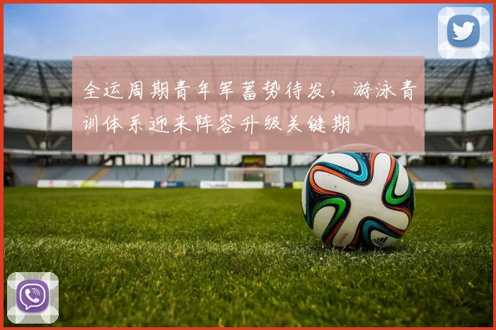 全运周期青年军蓄势待发，游泳青训体系迎来阵容升级关键期 - 搜狐体育