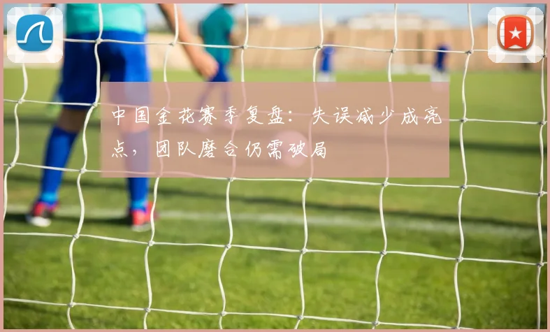 中国金花赛季复盘:失误减少成亮点,团队磨合仍需破局