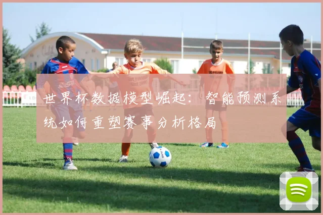 世界杯数据模型崛起:智能预测系统如何重塑赛事分析格局