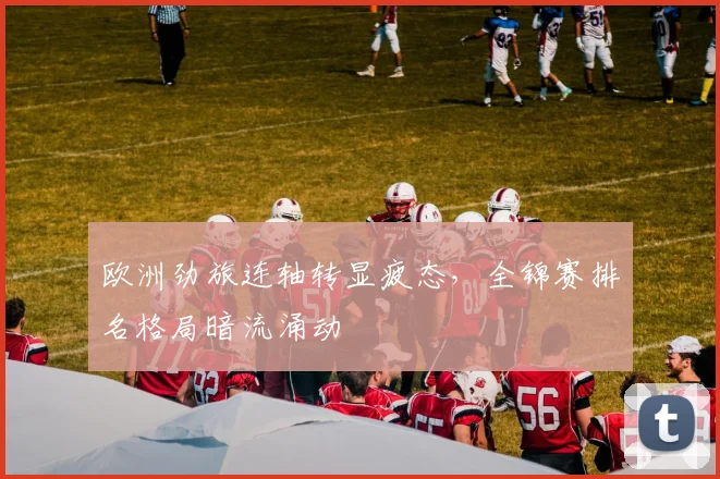 欧洲劲旅连轴转显疲态,全锦赛排名格局暗流涌动