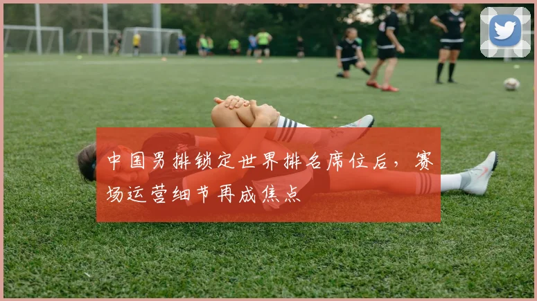 中国男排锁定世界排名席位后,赛场运营细节再成焦点