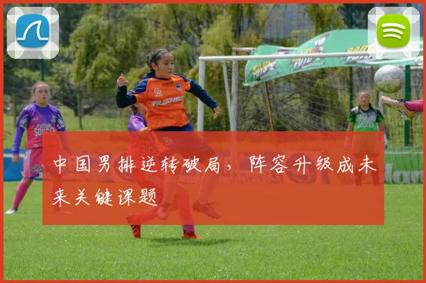 中国男排逆转破局,阵容升级成未来关键课题