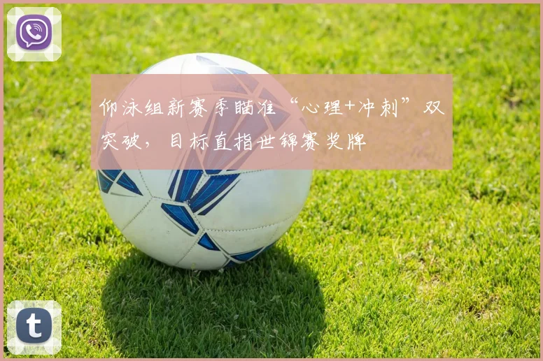 仰泳组新赛季瞄准“心理+冲刺”双突破，目标直指世锦赛奖牌