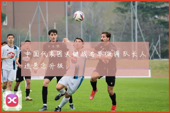 中国代表团关键战名单微调 队长人选悬念升级