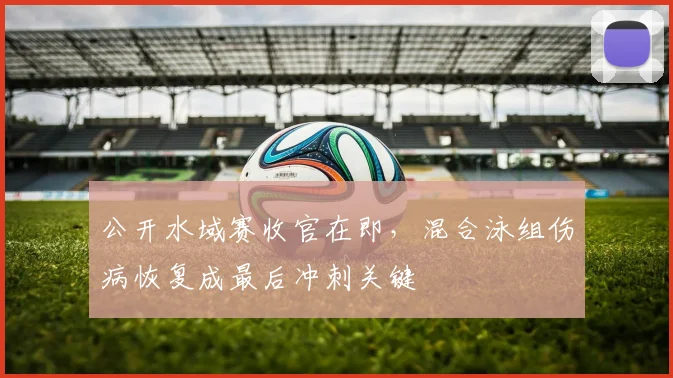 公开水域赛收官在即,混合泳组伤病恢复成最后冲刺关键