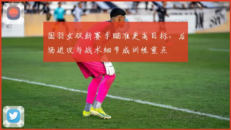 国羽女双新赛季瞄准更高目标，后场进攻与战术细节成训练重点 - 搜狐体育