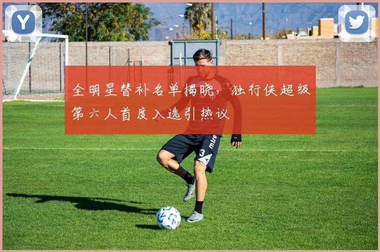 全明星替补名单揭晓,独行侠超级第六人首度入选引热议