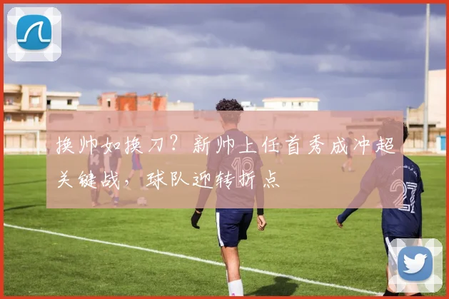 换帅如换刀?新帅上任首秀成冲超关键战,球队迎转折点