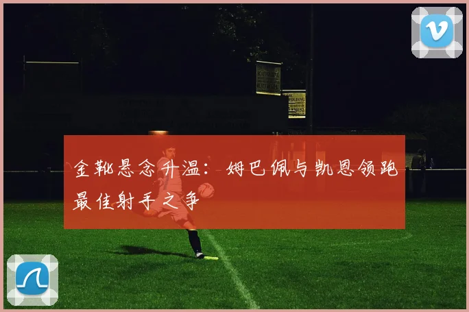 金靴悬念升温:姆巴佩与凯恩领跑最佳射手之争